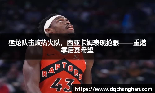 猛龙队击败热火队，西亚卡姆表现抢眼——重燃季后赛希望