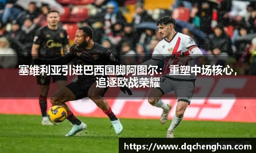 塞维利亚引进巴西国脚阿图尔：重塑中场核心，追逐欧战荣耀