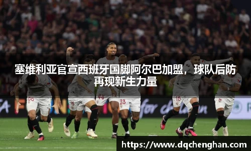 塞维利亚官宣西班牙国脚阿尔巴加盟，球队后防再现新生力量