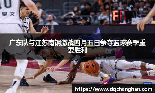 广东队与江苏南钢激战四月五日争夺篮球赛季重要胜利