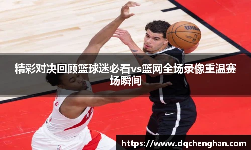 精彩对决回顾篮球迷必看vs篮网全场录像重温赛场瞬间